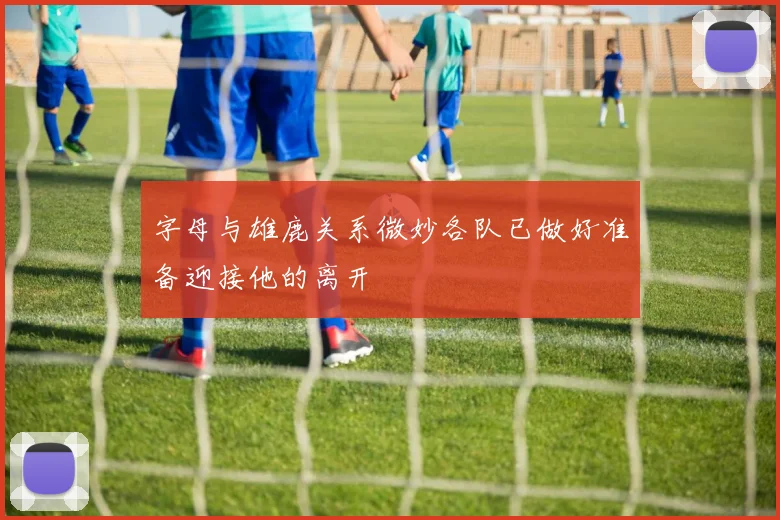 字母与雄鹿关系微妙各队已做好准备迎接他的离开
