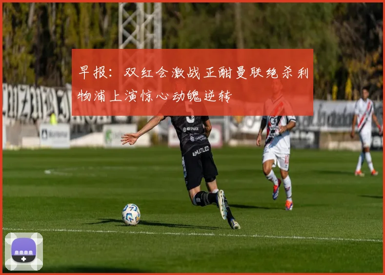 早报：双红会激战正酣曼联绝杀利物浦上演惊心动魄逆转