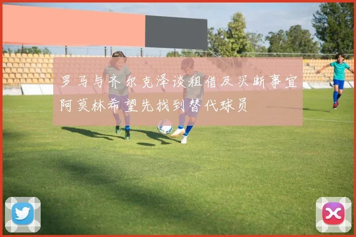 罗马与齐尔克泽谈租借及买断事宜阿莫林希望先找到替代球员