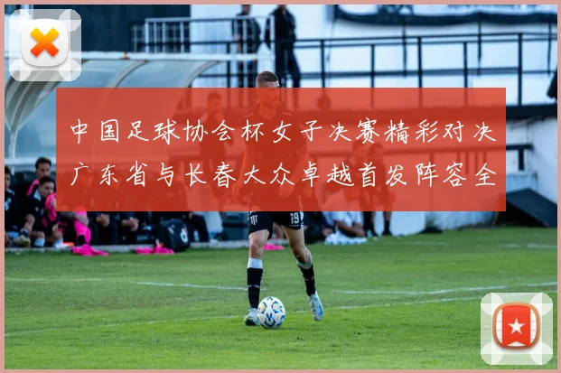 中国足球协会杯女子决赛精彩对决广东省与长春大众卓越首发阵容全面解析