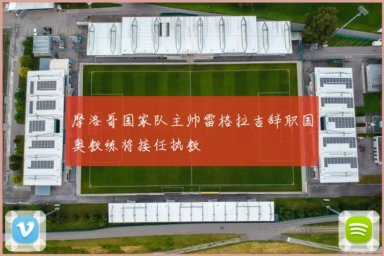 摩洛哥国家队主帅雷格拉吉辞职国奥教练将接任执教