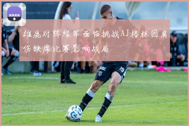 雄鹿对阵绿军面临挑战AJ格林因肩伤缺席比赛影响战局