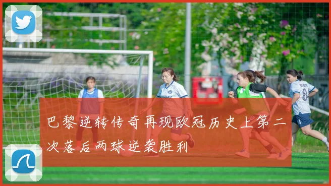 巴黎逆转传奇再现欧冠历史上第二次落后两球逆袭胜利