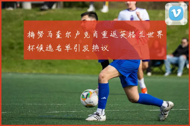 梅努马奎尔卢克肖重返英格兰世界杯候选名单引发热议