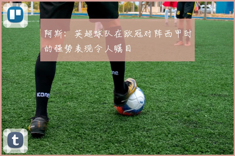 阿斯:英超球队在欧冠对阵西甲时的强势表现令人瞩目