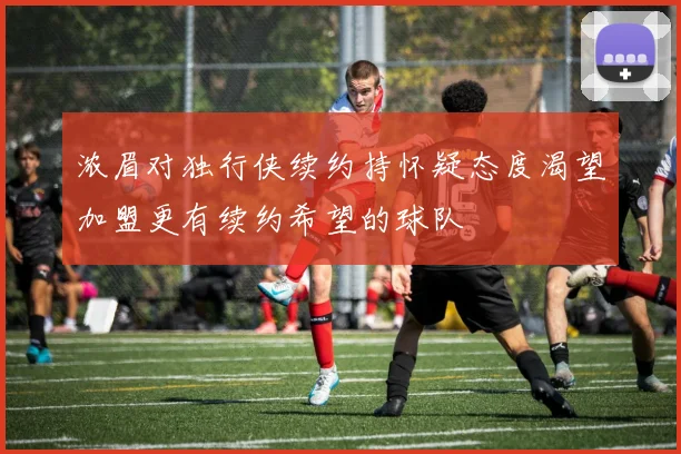 浓眉对独行侠续约持怀疑态度渴望加盟更有续约希望的球队