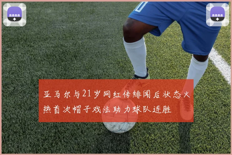 亚马尔与21岁网红传绯闻后状态火热首次帽子戏法助力球队连胜