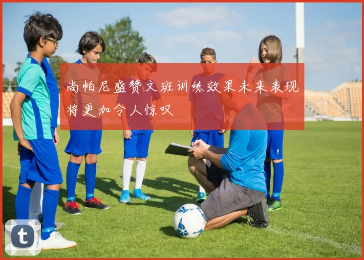 尚帕尼盛赞文班训练效果未来表现将更加令人惊叹