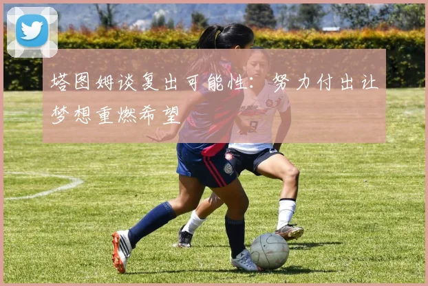 塔图姆谈复出可能性:努力付出让梦想重燃希望