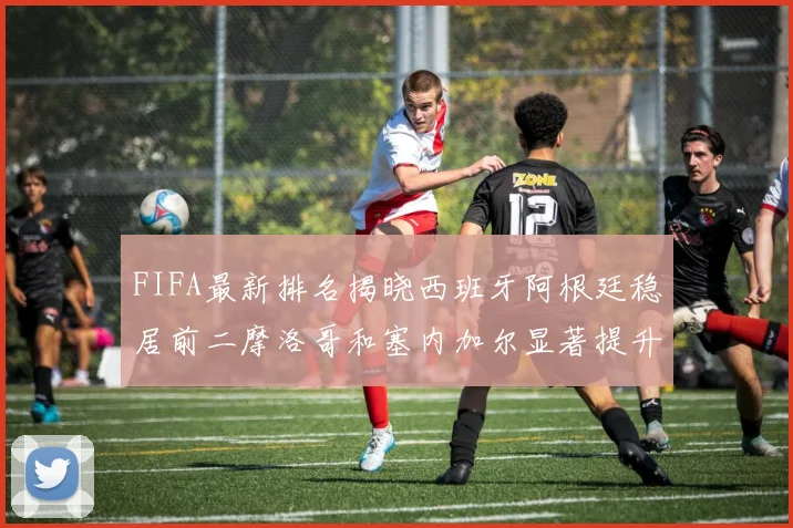 FIFA最新排名揭晓西班牙阿根廷稳居前二摩洛哥和塞内加尔显著提升